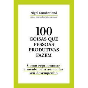 100 Coisas Que Pessoas Produtivas Fazem - Como Reprogramar a Mente Para Melhorar Seu Desempenho