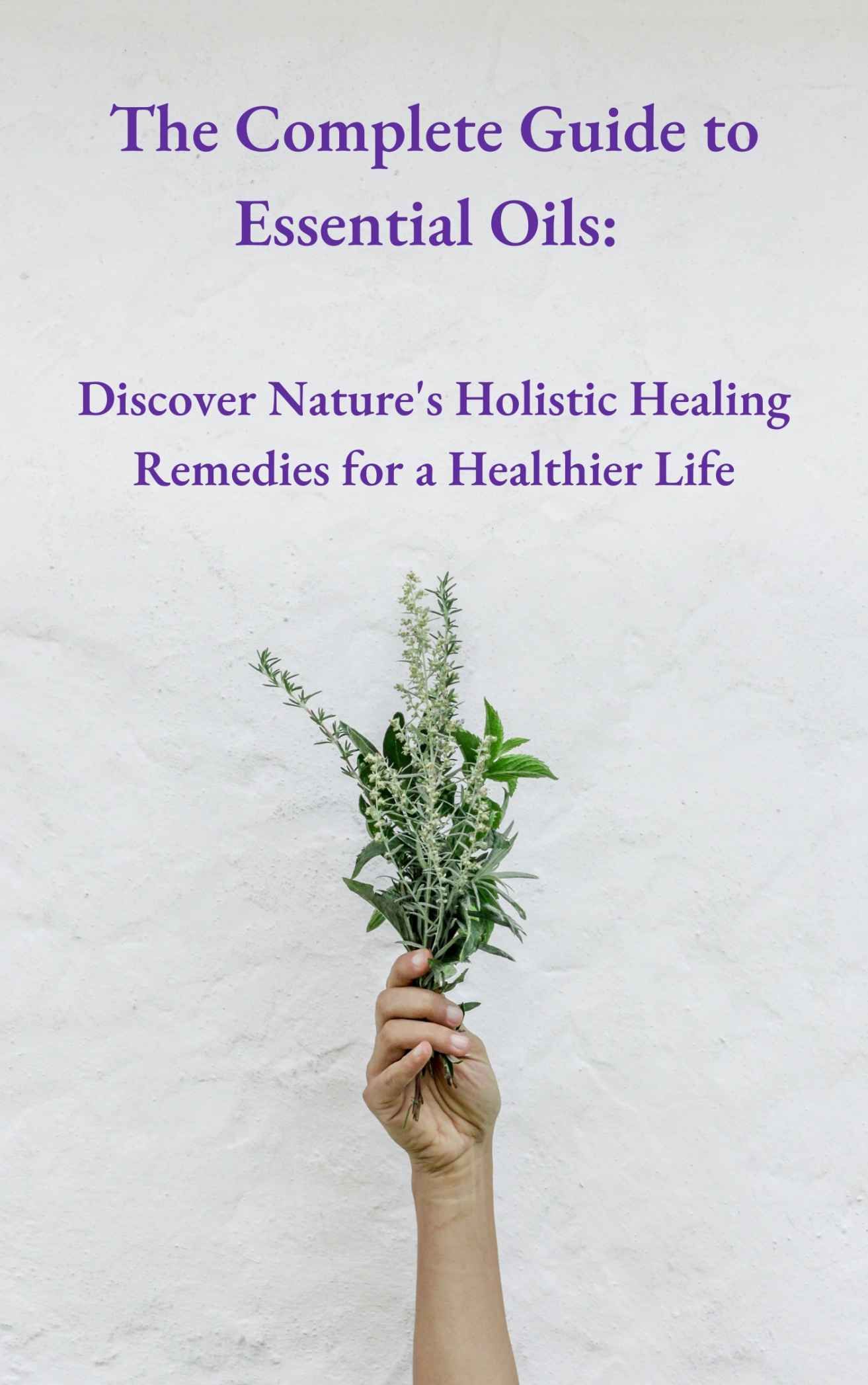 The Complete Guide to Essential Oils: Discover Nature's Holistic Healing Remedies for a Healthier Life