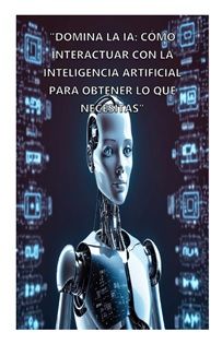 DOMINA LA IA: CÓMO INTERACTUAR CON LA INTELIGENCIA ARTIFICIAL PARA OBTENER LO QUE NECESITAS